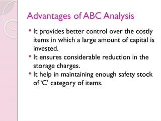 Advantages of ABC Analysis
 It provides better control over the costly
items in which a large amount of capital is
invested.
 It ensures considerable reduction in the
storage charges.
 It help in maintaining enough safety stock
of ‘C’ category of items.
 