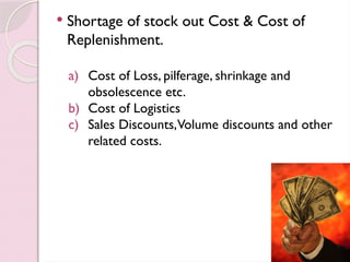  Shortage of stock out Cost & Cost of
Replenishment.
a) Cost of Loss, pilferage, shrinkage and
obsolescence etc.
b) Cost of Logistics
c) Sales Discounts,Volume discounts and other
related costs.
 