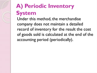 A) Periodic Inventory
System
Under this method, the merchandise
company does not maintain a detailed
record of inventory for the result the cost
of goods sold is calculated at the end of the
accounting period (periodically).
 