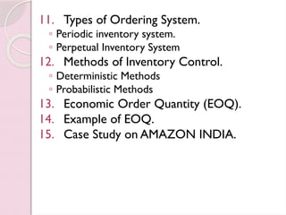 11. Types of Ordering System.
◦ Periodic inventory system.
◦ Perpetual Inventory System
12. Methods of Inventory Control.
◦ Deterministic Methods
◦ Probabilistic Methods
13. Economic Order Quantity (EOQ).
14. Example of EOQ.
15. Case Study on AMAZON INDIA.
 