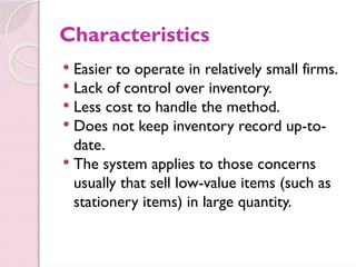 Characteristics
 Easier to operate in relatively small firms.
 Lack of control over inventory.
 Less cost to handle the method.
 Does not keep inventory record up-to-
date.
 The system applies to those concerns
usually that sell low-value items (such as
stationery items) in large quantity.
 
