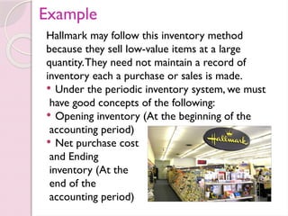 Example
Hallmark may follow this inventory method
because they sell low-value items at a large
quantity.They need not maintain a record of
inventory each a purchase or sales is made.
 Under the periodic inventory system, we must
have good concepts of the following:
 Opening inventory (At the beginning of the
accounting period)
 Net purchase cost
and Ending
inventory (At the
end of the
accounting period)
 