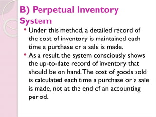 B) Perpetual Inventory
System
 Under this method, a detailed record of
the cost of inventory is maintained each
time a purchase or a sale is made.
 As a result, the system consciously shows
the up-to-date record of inventory that
should be on hand.The cost of goods sold
is calculated each time a purchase or a sale
is made, not at the end of an accounting
period.
 