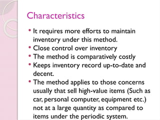 Characteristics
 It requires more efforts to maintain
inventory under this method.
 Close control over inventory
 The method is comparatively costly
 Keeps inventory record up-to-date and
decent.
 The method applies to those concerns
usually that sell high-value items (Such as
car, personal computer, equipment etc.)
not at a large quantity as compared to
items under the periodic system.
 