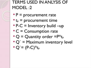 TERMS USED IN ANLYSIS OF
MODEL :2
 P = procurement rate
 tp = procurement time
 P-C = Inventory build –up
 C = Consumption rate
 Q = Quantity order =P*tp
 Q` = Maximum inventory level
 Q`= (P-C)*tp
 