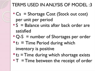 TERMS USED IN ANLYSIS OF MODEL :3
 Cs = Shortage Cost (Stock out cost)
per unit per period
 S = Balance units after back order are
satisfied
 Q-S = number of Shortages per order
t1 = Time Period during which
inventory is positive
t2 = Time during which shortage exists
 T = Time between the receipt of order
 