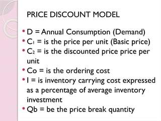 PRICE DISCOUNT MODEL
 D = Annual Consumption (Demand)
 C1 = is the price per unit (Basic price)
 C2 = is the discounted price price per
unit
 Co = is the ordering cost
 I = is inventory carrying cost expressed
as a percentage of average inventory
investment
 Qb = be the price break quantity
 