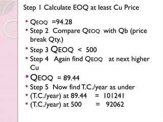 Step 1 Calculate EOQ at least Cu Price
 QEOQ =94.28
 Step 2 Compare QEOQ with Qb (price
break Qty.)
 Step 3 QEOQ < 500
 Step 4 Again find QEOQ at next higher
Cu
QEOQ = 89.44
 Step 5 Now findT.C./year as under
 (T.C./year) at 89.44 = 101241
 (T.C./year) at 500 = 92062
 