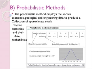 B) Probabilistic Methods
 The probabilistic method employs the known
economic, geological and engineering data to produce a
Collection of approximate stock
reserve
quantities
and their
related
probabilities.
 