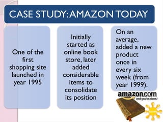 CASE STUDY:AMAZON TODAY
One of the
first
shopping site
launched in
year 1995
Initially
started as
online book
store, later
added
considerable
items to
consolidate
its position
On an
average,
added a new
product
once in
every six
week (from
year 1999).
 