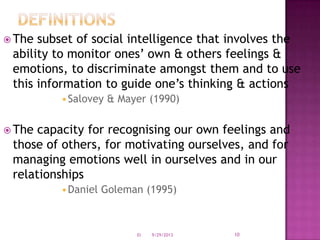  The subset of social intelligence that involves the
ability to monitor ones’ own & others feelings &
emotions, to discriminate amongst them and to use
this information to guide one’s thinking & actions
•Salovey & Mayer (1990)
 The capacity for recognising our own feelings and
those of others, for motivating ourselves, and for
managing emotions well in ourselves and in our
relationships
•Daniel Goleman (1995)
9/29/2013 10EI
 