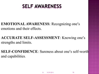 SELF AWARENESS
EMOTIONALAWARENESS: Recognizing one’s
emotions and their effects.
ACCURATE SELF-ASSESSMENT: Knowing one’s
strengths and limits.
SELF-CONFIDENCE: Sureness about one’s self-worth
and capabilities.
9/29/2013 16EI
 