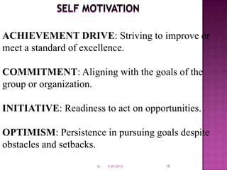SELF MOTIVATION
ACHIEVEMENT DRIVE: Striving to improve or
meet a standard of excellence.
COMMITMENT: Aligning with the goals of the
group or organization.
INITIATIVE: Readiness to act on opportunities.
OPTIMISM: Persistence in pursuing goals despite
obstacles and setbacks.
9/29/2013 18EI
 