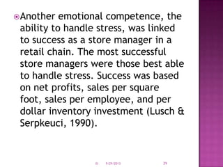Another emotional competence, the
ability to handle stress, was linked
to success as a store manager in a
retail chain. The most successful
store managers were those best able
to handle stress. Success was based
on net profits, sales per square
foot, sales per employee, and per
dollar inventory investment (Lusch &
Serpkeuci, 1990).
9/29/2013EI 29
 