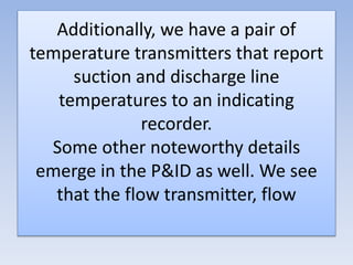Additionally, we have a pair of
temperature transmitters that report
suction and discharge line
temperatures to an indicating
recorder.
Some other noteworthy details
emerge in the P&ID as well. We see
that the flow transmitter, flow
 