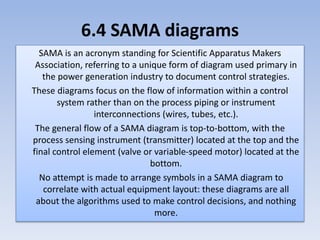 6.4 SAMA diagrams
SAMA is an acronym standing for Scientific Apparatus Makers
Association, referring to a unique form of diagram used primary in
the power generation industry to document control strategies.
These diagrams focus on the flow of information within a control
system rather than on the process piping or instrument
interconnections (wires, tubes, etc.).
The general flow of a SAMA diagram is top-to-bottom, with the
process sensing instrument (transmitter) located at the top and the
final control element (valve or variable-speed motor) located at the
bottom.
No attempt is made to arrange symbols in a SAMA diagram to
correlate with actual equipment layout: these diagrams are all
about the algorithms used to make control decisions, and nothing
more.
 