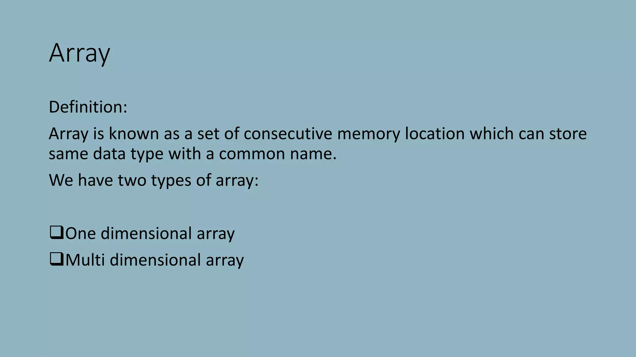 Array
Definition:
Array is known as a set of consecutive memory location which can store
same data type with a common name.
We have two types of array:
One dimensional array
Multi dimensional array
 