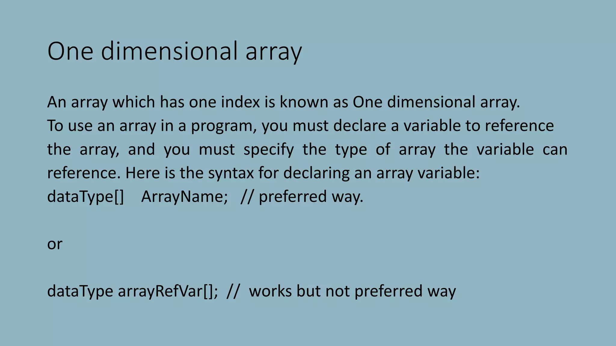 One dimensional array
An array which has one index is known as One dimensional array.
To use an array in a program, you must declare a variable to reference
the array, and you must specify the type of array the variable can
reference. Here is the syntax for declaring an array variable:
dataType[] ArrayName; // preferred way.
or
dataType arrayRefVar[]; // works but not preferred way
 