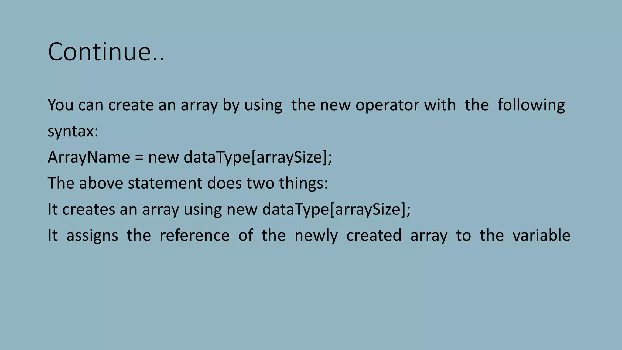 Continue..
You can create an array by using the new operator with the following
syntax:
ArrayName = new dataType[arraySize];
The above statement does two things:
It creates an array using new dataType[arraySize];
It assigns the reference of the newly created array to the variable
 