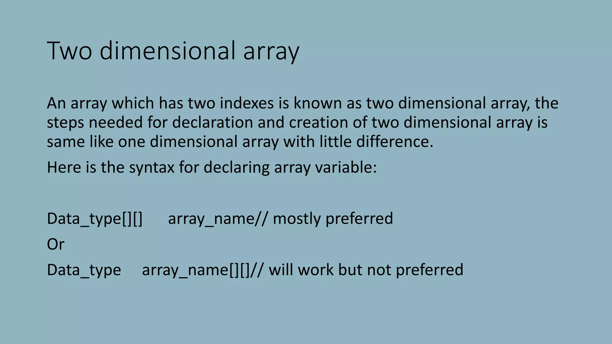 Two dimensional array
An array which has two indexes is known as two dimensional array, the
steps needed for declaration and creation of two dimensional array is
same like one dimensional array with little difference.
Here is the syntax for declaring array variable:
Data_type[][] array_name// mostly preferred
Or
Data_type array_name[][]// will work but not preferred
 