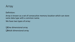 Array
Definition:
Array is known as a set of consecutive memory location which can store
same data type with a common name.
We have two types of array:
One dimensional array
Multi dimensional array