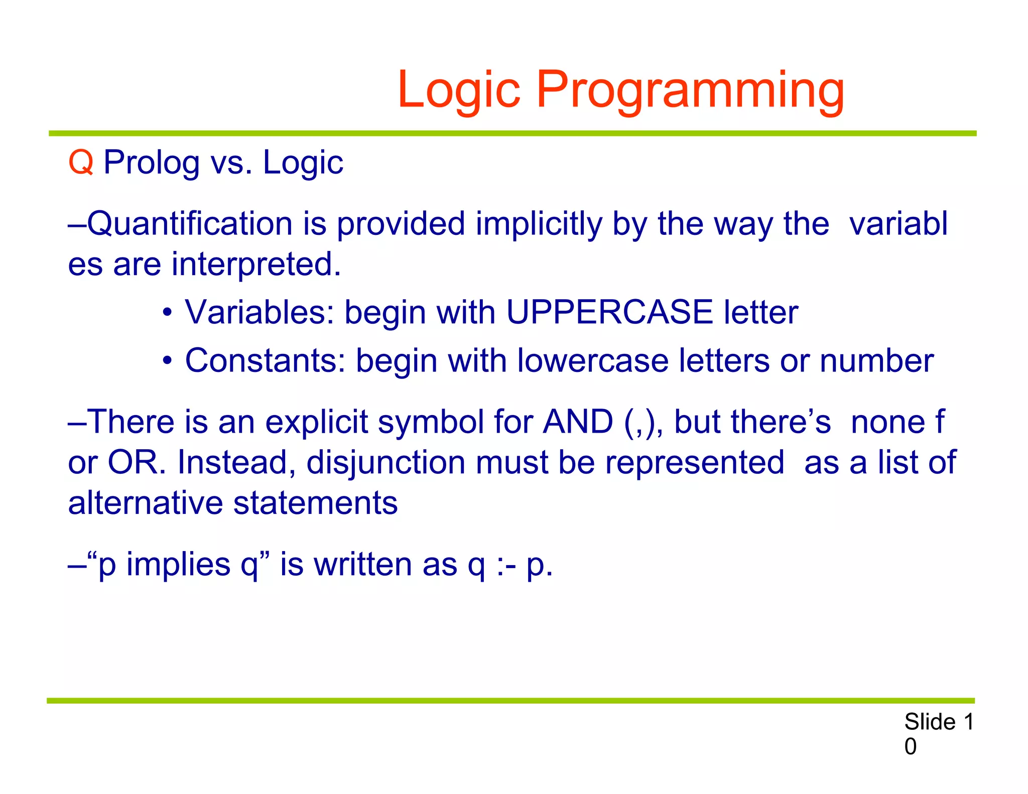 Logic Programming
Q Prolog vs. Logic
–Quantification is provided implicitly by the way the variabl
es are interpreted.
• Variables: begin with UPPERCASE letter
• Constants: begin with lowercase letters or number
–There is an explicit symbol for AND (,), but there’s none f
or OR. Instead, disjunction must be represented as a list of
alternative statements
–“p implies q” is written as q :- p.
Slide 1
0
 