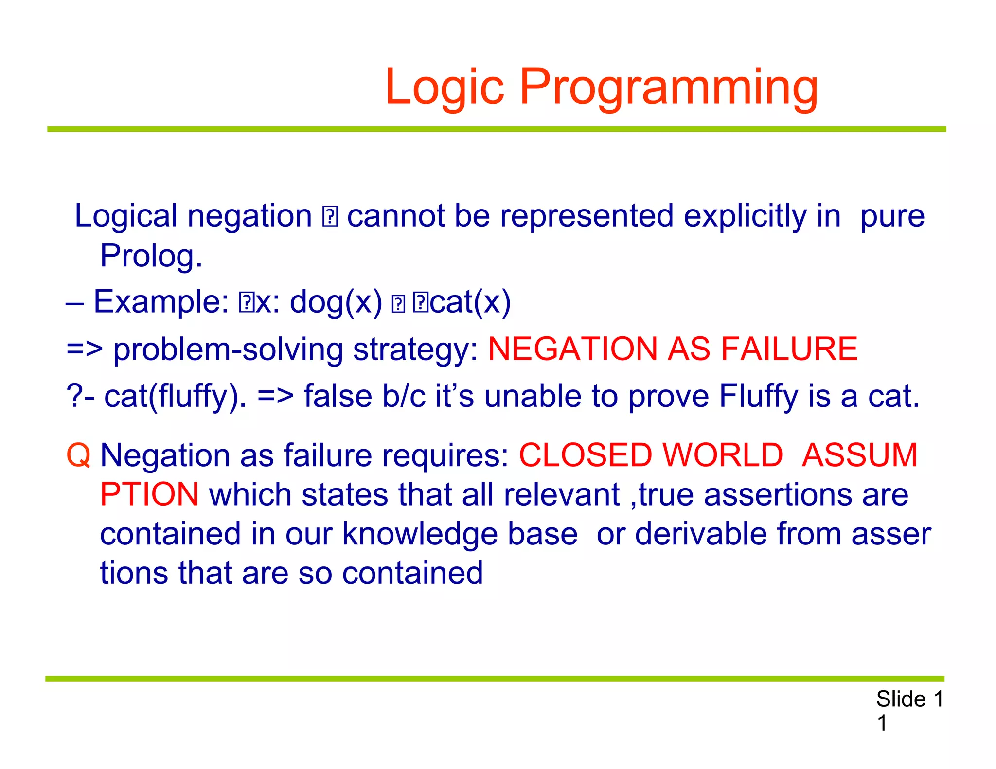 Logic Programming
Logical negation cannot be represented explicitly in pure
Prolog.
– Example: x: dog(x) cat(x)
=> problem-solving strategy: NEGATION AS FAILURE
?- cat(fluffy). => false b/c it’s unable to prove Fluffy is a cat.
Q Negation as failure requires: CLOSED WORLD ASSUM
PTION which states that all relevant ,true assertions are
contained in our knowledge base or derivable from asser
tions that are so contained
Slide 1
1
 