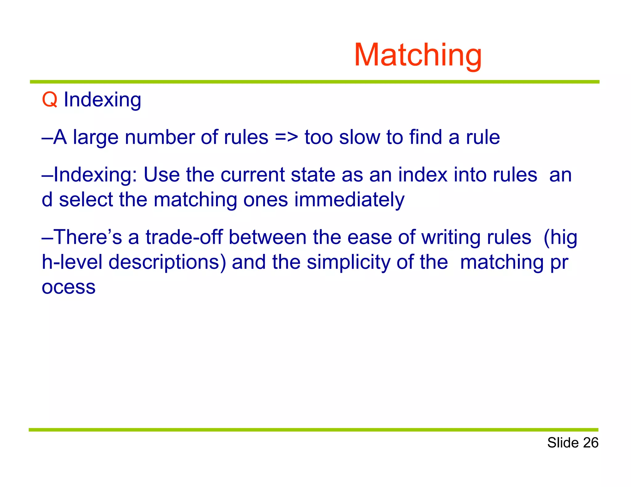 Matching
Q Indexing
–A large number of rules => too slow to find a rule
–Indexing: Use the current state as an index into rules an
d select the matching ones immediately
–There’s a trade-off between the ease of writing rules (hig
h-level descriptions) and the simplicity of the matching pr
ocess
Slide 26
 