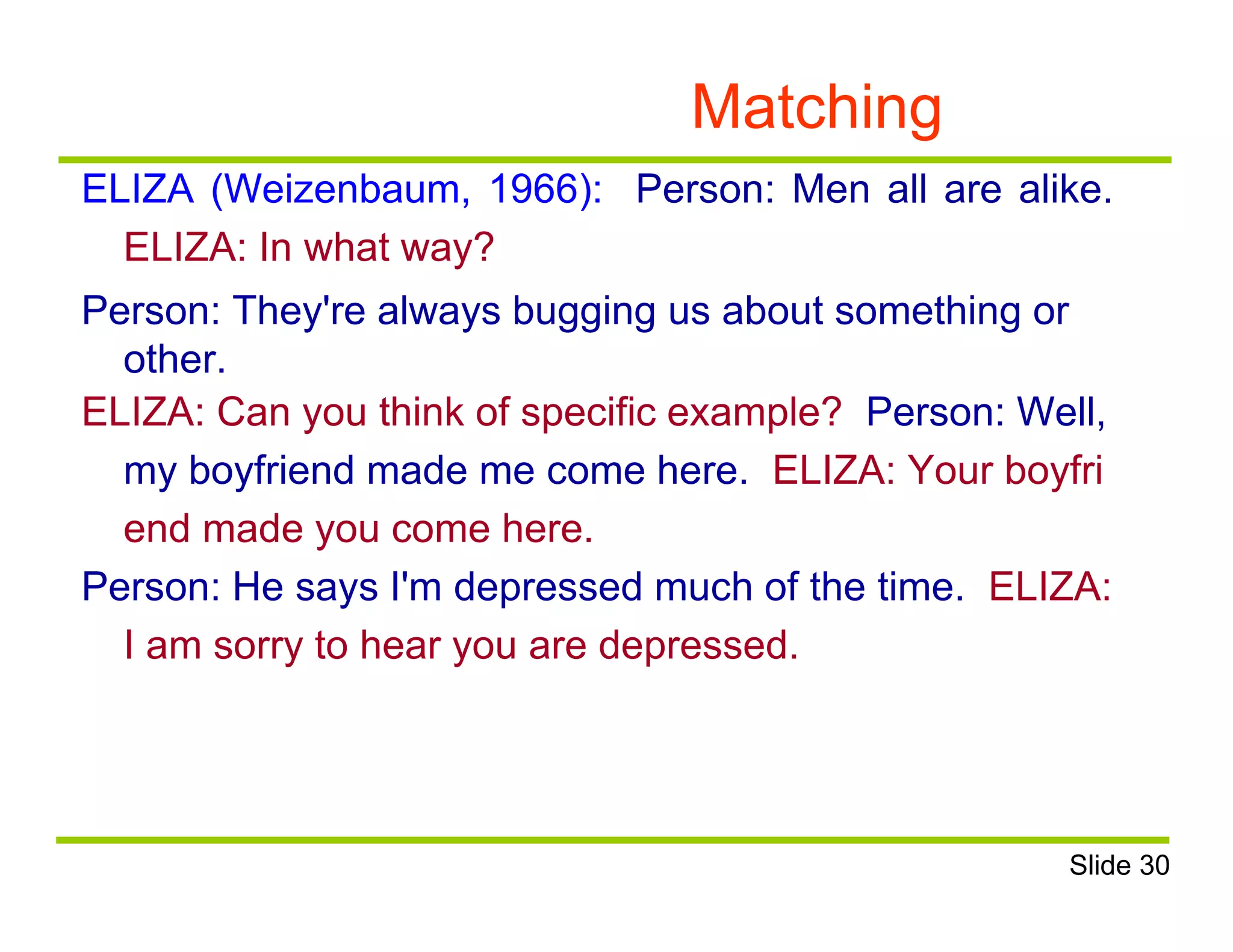 Matching
ELIZA (Weizenbaum, 1966): Person: Men all are alike.
ELIZA: In what way?
Person: They're always bugging us about something or
other.
ELIZA: Can you think of specific example? Person: Well,
my boyfriend made me come here. ELIZA: Your boyfri
end made you come here.
Person: He says I'm depressed much of the time. ELIZA:
I am sorry to hear you are depressed.
Slide 30
 