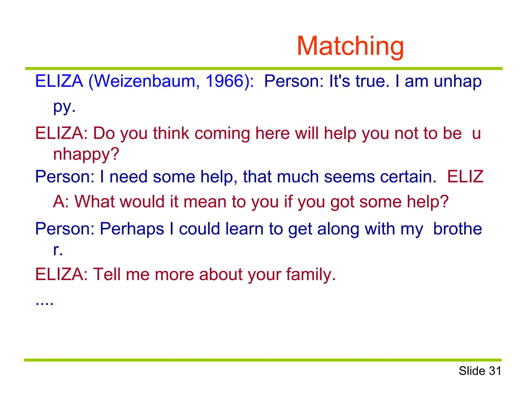 Matching
ELIZA (Weizenbaum, 1966): Person: It's true. I am unhap
py.
ELIZA: Do you think coming here will help you not to be u
nhappy?
Person: I need some help, that much seems certain. ELIZ
A: What would it mean to you if you got some help?
Person: Perhaps I could learn to get along with my brothe
r.
ELIZA: Tell me more about your family.
....
Slide 31
 