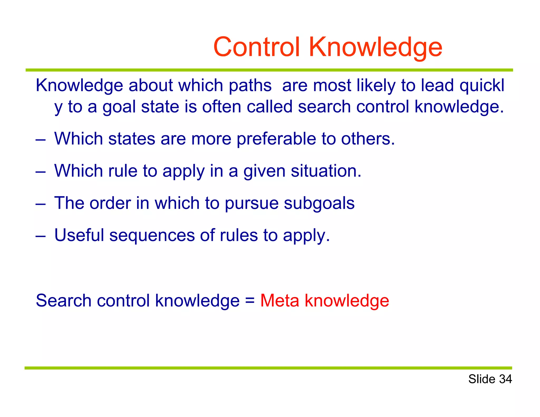 Control Knowledge
Knowledge about which paths are most likely to lead quickl
y to a goal state is often called search control knowledge.
– Which states are more preferable to others.
– Which rule to apply in a given situation.
– The order in which to pursue subgoals
– Useful sequences of rules to apply.
Search control knowledge = Meta knowledge
Slide 34
 