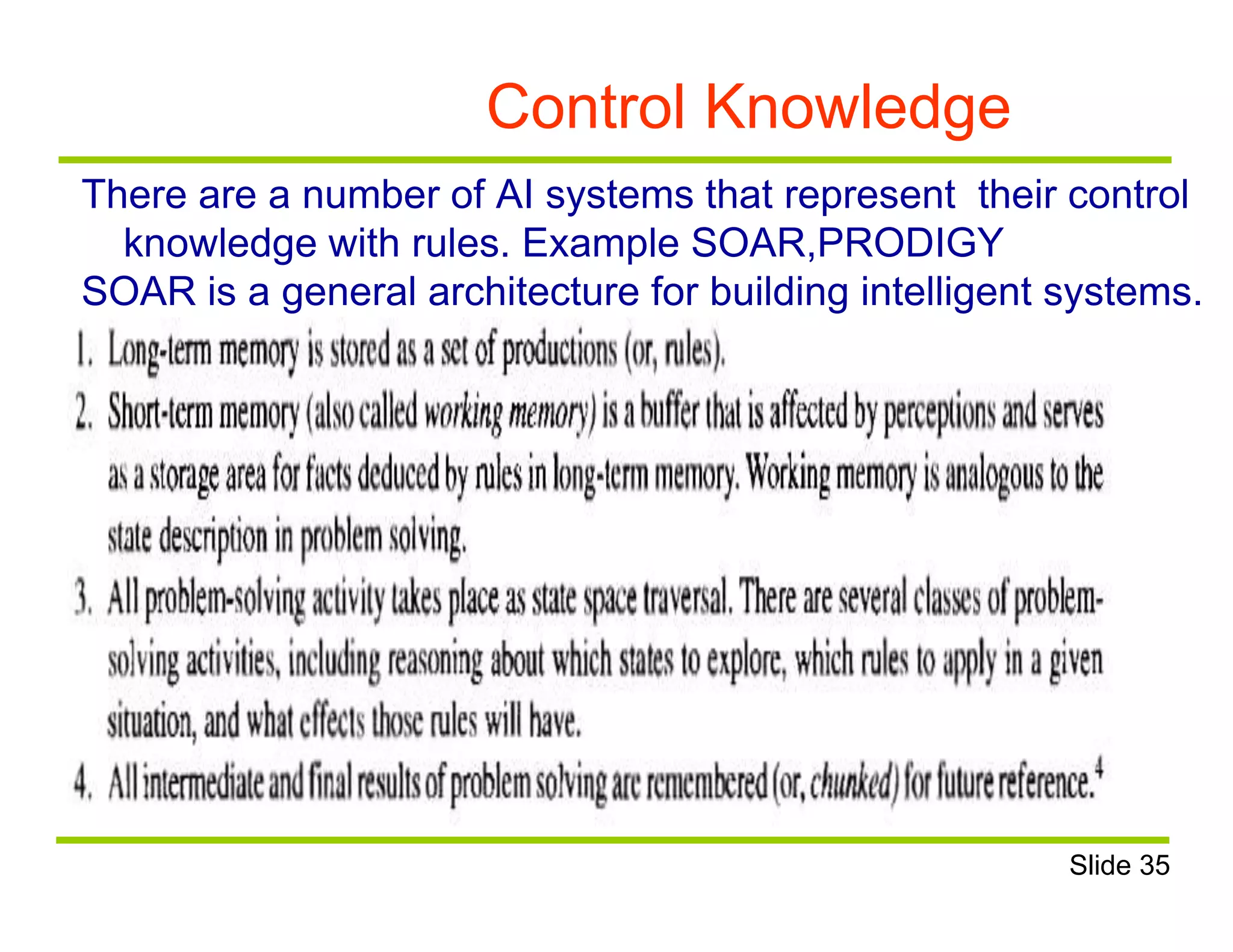 Control Knowledge
There are a number of AI systems that represent their control
knowledge with rules. Example SOAR,PRODIGY
SOAR is a general architecture for building intelligent systems.
Slide 35
 
