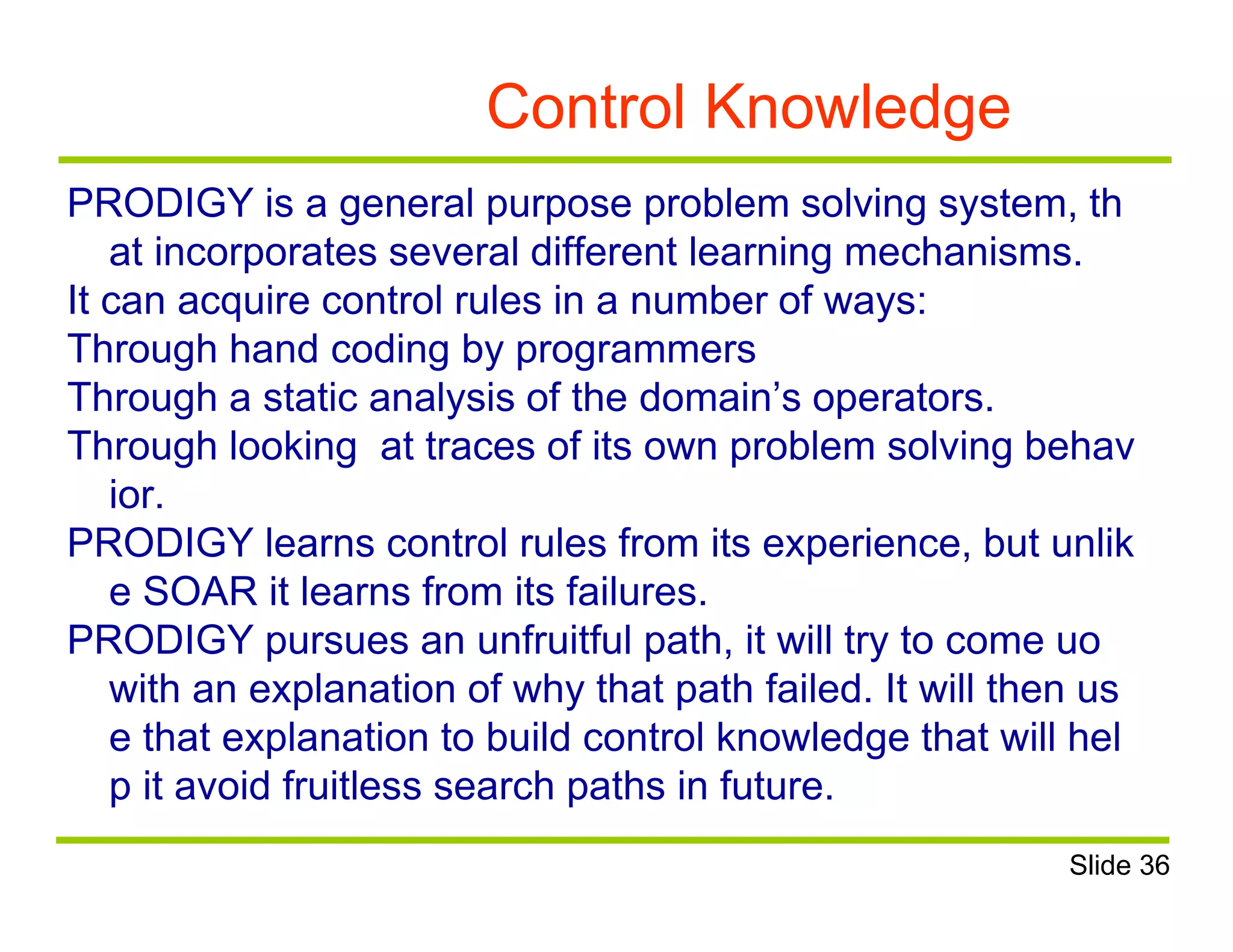 Control Knowledge
PRODIGY is a general purpose problem solving system, th
at incorporates several different learning mechanisms.
It can acquire control rules in a number of ways:
Through hand coding by programmers
Through a static analysis of the domain’s operators.
Through looking at traces of its own problem solving behav
ior.
PRODIGY learns control rules from its experience, but unlik
e SOAR it learns from its failures.
PRODIGY pursues an unfruitful path, it will try to come uo
with an explanation of why that path failed. It will then us
e that explanation to build control knowledge that will hel
p it avoid fruitless search paths in future.
Slide 36
 