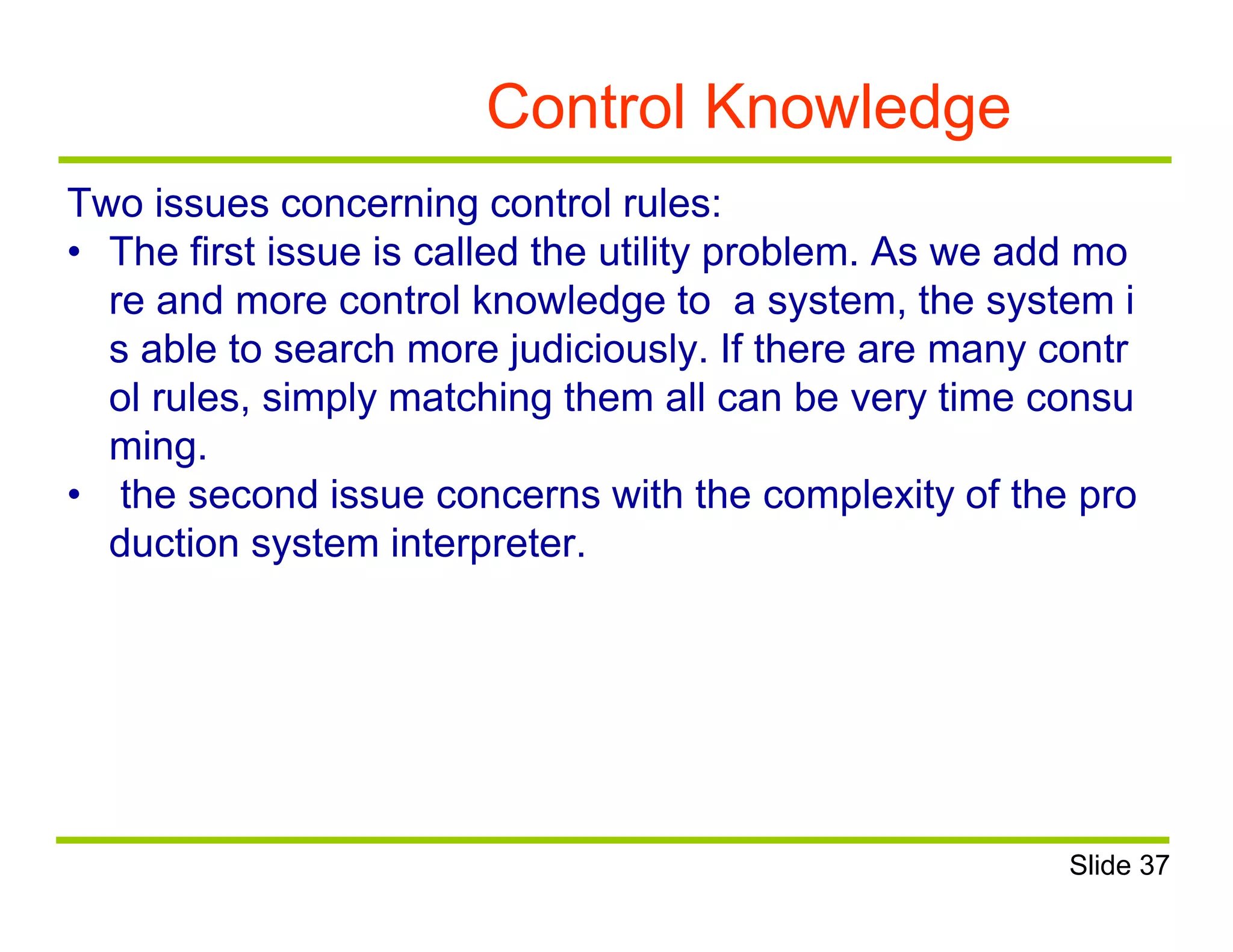 Control Knowledge
Two issues concerning control rules:
• The first issue is called the utility problem. As we add mo
re and more control knowledge to a system, the system i
s able to search more judiciously. If there are many contr
ol rules, simply matching them all can be very time consu
ming.
• the second issue concerns with the complexity of the pro
duction system interpreter.
Slide 37
 
