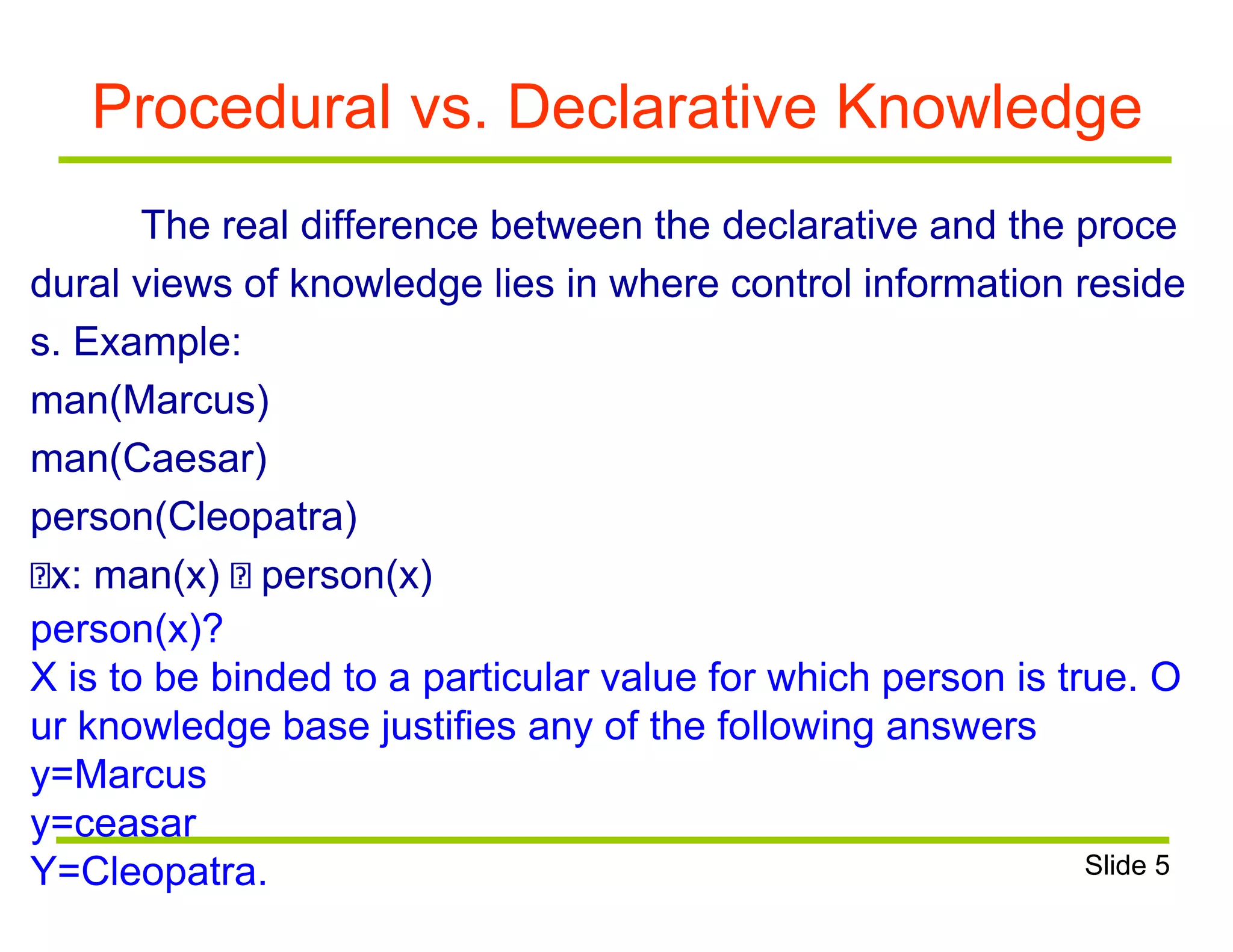 Procedural vs. Declarative Knowledge
The real difference between the declarative and the proce
dural views of knowledge lies in where control information reside
s. Example:
man(Marcus)
man(Caesar)
person(Cleopatra)
x: man(x) person(x)
person(x)?
X is to be binded to a particular value for which person is true. O
ur knowledge base justifies any of the following answers
y=Marcus
y=ceasar
Y=Cleopatra. Slide 5
 
