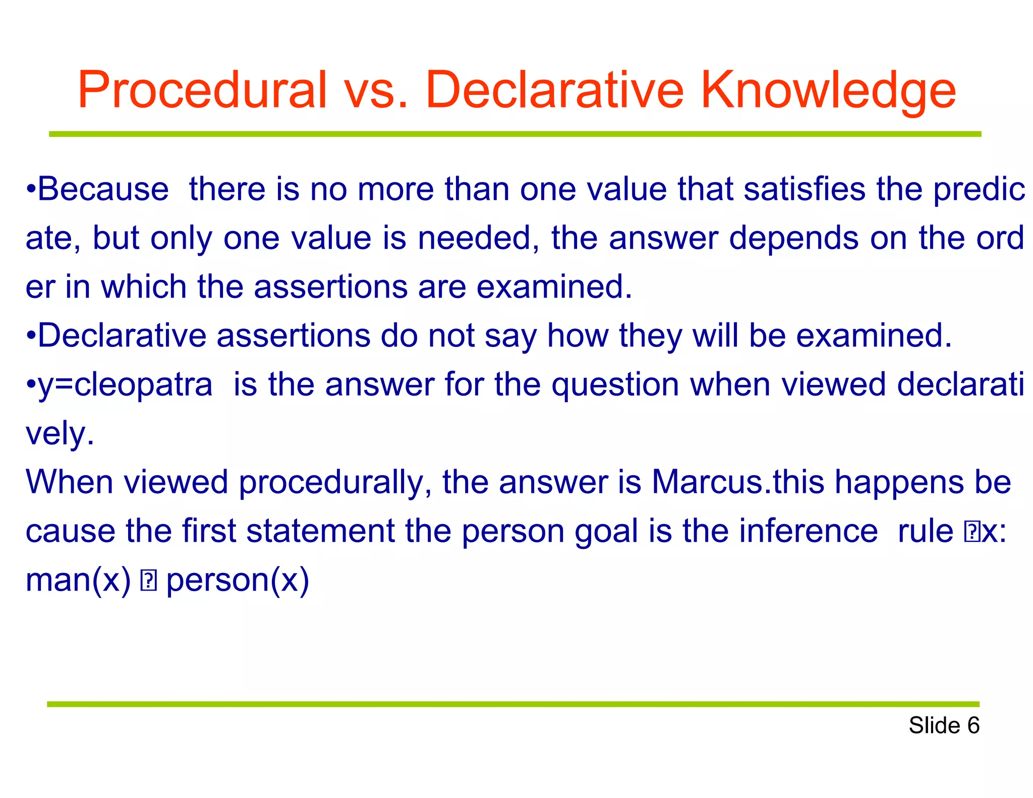 Procedural vs. Declarative Knowledge
•Because there is no more than one value that satisfies the predic
ate, but only one value is needed, the answer depends on the ord
er in which the assertions are examined.
•Declarative assertions do not say how they will be examined.
•y=cleopatra is the answer for the question when viewed declarati
vely.
When viewed procedurally, the answer is Marcus.this happens be
cause the first statement the person goal is the inference rule x:
man(x) person(x)
Slide 6
 