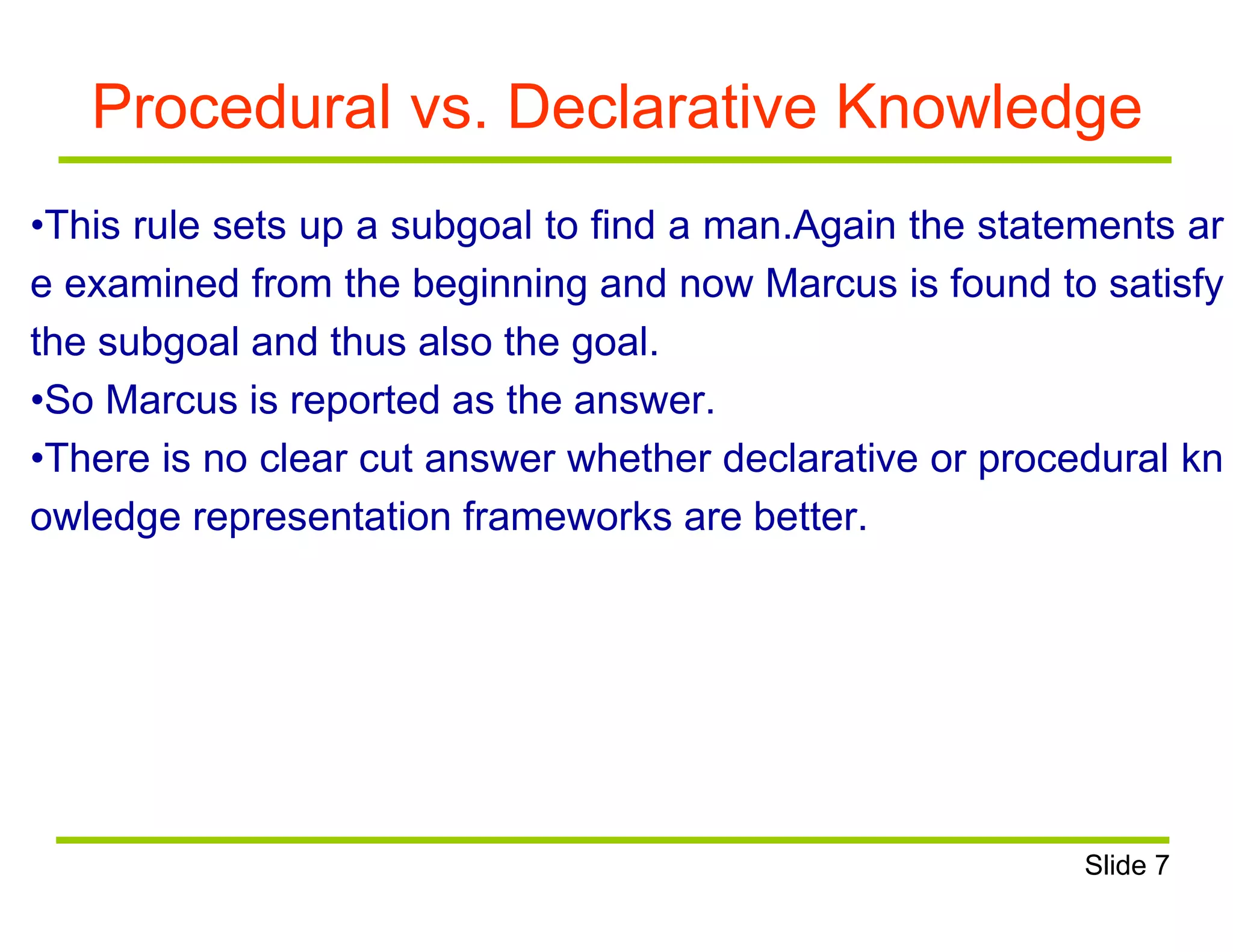 Procedural vs. Declarative Knowledge
•This rule sets up a subgoal to find a man.Again the statements ar
e examined from the beginning and now Marcus is found to satisfy
the subgoal and thus also the goal.
•So Marcus is reported as the answer.
•There is no clear cut answer whether declarative or procedural kn
owledge representation frameworks are better.
Slide 7
 