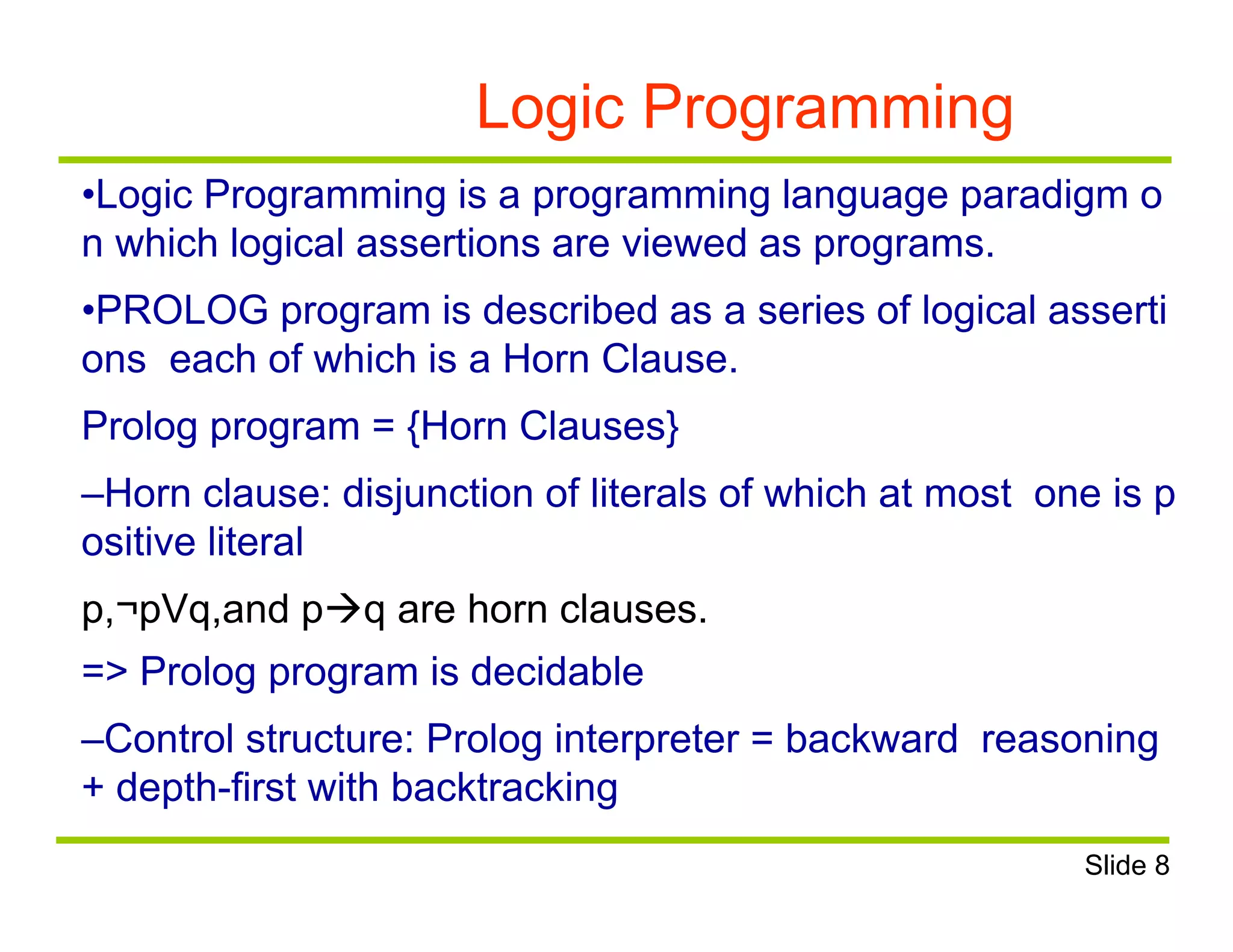 Logic Programming
•Logic Programming is a programming language paradigm o
n which logical assertions are viewed as programs.
•PROLOG program is described as a series of logical asserti
ons each of which is a Horn Clause.
Prolog program = {Horn Clauses}
–Horn clause: disjunction of literals of which at most one is p
ositive literal
p,¬pVq,and pq are horn clauses.
=> Prolog program is decidable
–Control structure: Prolog interpreter = backward reasoning
+ depth-first with backtracking
Slide 8
 