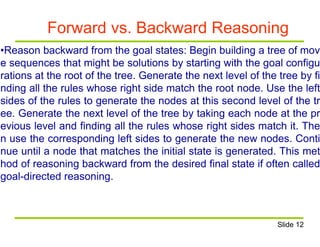 Forward vs. Backward Reasoning
•Reason backward from the goal states: Begin building a tree of mov
e sequences that might be solutions by starting with the goal configu
rations at the root of the tree. Generate the next level of the tree by fi
nding all the rules whose right side match the root node. Use the left
sides of the rules to generate the nodes at this second level of the tr
ee. Generate the next level of the tree by taking each node at the pr
evious level and finding all the rules whose right sides match it. The
n use the corresponding left sides to generate the new nodes. Conti
nue until a node that matches the initial state is generated. This met
hod of reasoning backward from the desired final state if often called
goal-directed reasoning.
Slide 12
 