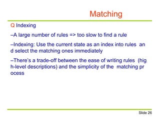 Matching
Q Indexing
–A large number of rules => too slow to find a rule
–Indexing: Use the current state as an index into rules an
d select the matching ones immediately
–There’s a trade-off between the ease of writing rules (hig
h-level descriptions) and the simplicity of the matching pr
ocess
Slide 26
 