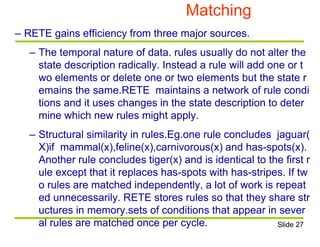 Matching
– RETE gains efficiency from three major sources.
– The temporal nature of data. rules usually do not alter the
state description radically. Instead a rule will add one or t
wo elements or delete one or two elements but the state r
emains the same.RETE maintains a network of rule condi
tions and it uses changes in the state description to deter
mine which new rules might apply.
– Structural similarity in rules.Eg.one rule concludes jaguar(
X)if mammal(x),feline(x),carnivorous(x) and has-spots(x).
Another rule concludes tiger(x) and is identical to the first r
ule except that it replaces has-spots with has-stripes. If tw
o rules are matched independently, a lot of work is repeat
ed unnecessarily. RETE stores rules so that they share str
uctures in memory.sets of conditions that appear in sever
al rules are matched once per cycle. Slide 27
 