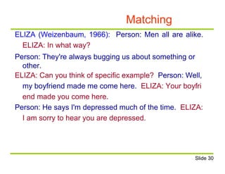 Matching
ELIZA (Weizenbaum, 1966): Person: Men all are alike.
ELIZA: In what way?
Person: They're always bugging us about something or
other.
ELIZA: Can you think of specific example? Person: Well,
my boyfriend made me come here. ELIZA: Your boyfri
end made you come here.
Person: He says I'm depressed much of the time. ELIZA:
I am sorry to hear you are depressed.
Slide 30
 