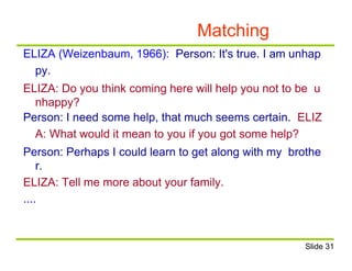 Matching
ELIZA (Weizenbaum, 1966): Person: It's true. I am unhap
py.
ELIZA: Do you think coming here will help you not to be u
nhappy?
Person: I need some help, that much seems certain. ELIZ
A: What would it mean to you if you got some help?
Person: Perhaps I could learn to get along with my brothe
r.
ELIZA: Tell me more about your family.
....
Slide 31
 
