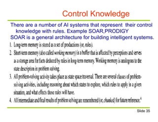 Control Knowledge
There are a number of AI systems that represent their control
knowledge with rules. Example SOAR,PRODIGY
SOAR is a general architecture for building intelligent systems.
Slide 35
 