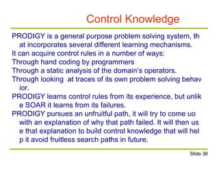 Control Knowledge
PRODIGY is a general purpose problem solving system, th
at incorporates several different learning mechanisms.
It can acquire control rules in a number of ways:
Through hand coding by programmers
Through a static analysis of the domain’s operators.
Through looking at traces of its own problem solving behav
ior.
PRODIGY learns control rules from its experience, but unlik
e SOAR it learns from its failures.
PRODIGY pursues an unfruitful path, it will try to come uo
with an explanation of why that path failed. It will then us
e that explanation to build control knowledge that will hel
p it avoid fruitless search paths in future.
Slide 36
 