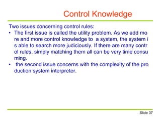 Control Knowledge
Two issues concerning control rules:
• The first issue is called the utility problem. As we add mo
re and more control knowledge to a system, the system i
s able to search more judiciously. If there are many contr
ol rules, simply matching them all can be very time consu
ming.
• the second issue concerns with the complexity of the pro
duction system interpreter.
Slide 37
 