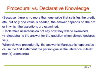 Procedural vs. Declarative Knowledge
•Because there is no more than one value that satisfies the predic
ate, but only one value is needed, the answer depends on the ord
er in which the assertions are examined.
•Declarative assertions do not say how they will be examined.
•y=cleopatra is the answer for the question when viewed declarati
vely.
When viewed procedurally, the answer is Marcus.this happens be
cause the first statement the person goal is the inference rule x:
man(x) person(x)
Slide 6
 