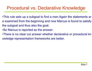 Procedural vs. Declarative Knowledge
•This rule sets up a subgoal to find a man.Again the statements ar
e examined from the beginning and now Marcus is found to satisfy
the subgoal and thus also the goal.
•So Marcus is reported as the answer.
•There is no clear cut answer whether declarative or procedural kn
owledge representation frameworks are better.
Slide 7
 