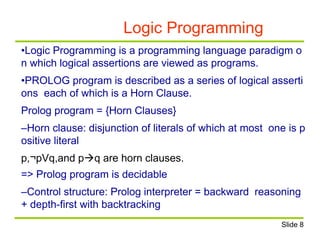 Logic Programming
•Logic Programming is a programming language paradigm o
n which logical assertions are viewed as programs.
•PROLOG program is described as a series of logical asserti
ons each of which is a Horn Clause.
Prolog program = {Horn Clauses}
–Horn clause: disjunction of literals of which at most one is p
ositive literal
p,¬pVq,and pq are horn clauses.
=> Prolog program is decidable
–Control structure: Prolog interpreter = backward reasoning
+ depth-first with backtracking
Slide 8
 