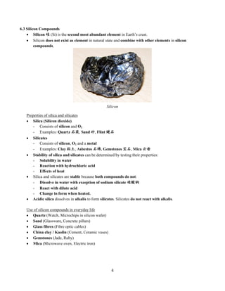 4
6.3 Silicon Compounds
 Silicon 硅 (Si) is the second most abundant element in Earth’s crust.
 Silicon does not exist as element in natural state and combine with other elements in silicon
compounds.
Properties of silica and silicates
 Silica (Silicon dioxide)
- Consists of silicon and O2
- Examples: Quartz 石英, Sand 砂, Flint 燧石
 Silicates
- Consists of silicon, O2 and a metal
- Examples: Clay 粘土, Asbestos 石棉, Gemstones 宝石, Mica 云母
 Stability of silica and silicates can be determined by testing their properties:
- Solubility in water
- Reaction with hydrochloric acid
- Effects of heat
 Silica and silicates are stable because both compounds do not:
- Dissolve in water with exception of sodium silicate 硅酸钠
- React with dilute acid
- Change in form when heated.
 Acidic silica dissolves in alkalis to form silicates. Silicates do not react with alkalis.
Use of silicon compounds in everyday life
 Quartz (Watch, Microchips in silicon wafer)
 Sand (Glassware, Concrete pillars)
 Glass fibres (Fibre optic cables)
 China clay / Kaolin (Cement, Ceramic vases)
 Gemstones (Jade, Ruby)
 Mica (Microwave oven, Electric iron)
Silicon
 